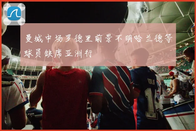 曼城中场罗德里前景不明哈兰德等球员缺席亚洲行