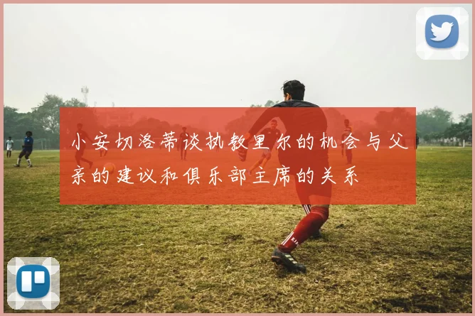 小安切洛蒂谈执教里尔的机会与父亲的建议和俱乐部主席的关系