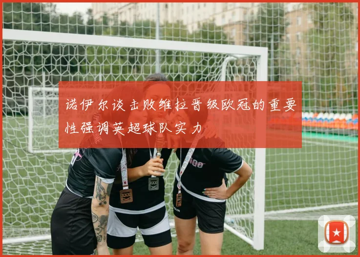 诺伊尔谈击败维拉晋级欧冠的重要性强调英超球队实力